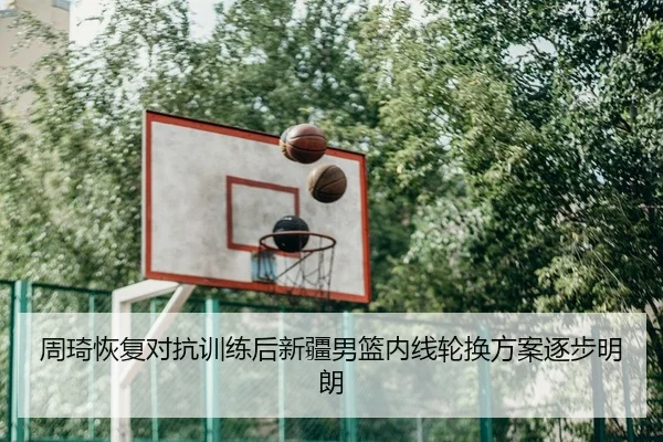 周琦恢复对抗训练后新疆男篮内线轮换方案逐步明朗